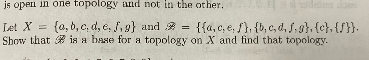 is open in one topology and not in the other.
Let X = {a, b, c, d, e, f, g} and B = {{a, c, e, f}, {b,c, d, f, g}, {c}, {f}}.
Show that B is a base for a topology on X and find that topology.
%3D
