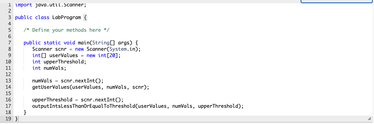 1 import java.util.Scanner;
2
3 public class LabProgram {
4
5
/* Define your methods here */
public static void main(String[] args) {
Scanner scnr
7
new Scanner(System.in);
= new int[20];
8
int[] userValues
int upperThreshold;
int numVals;
9
10
11
12
= scnr.nextInt();
getUserValues(userValues, numVals, scnr);
13
numVals
14
15
upperThreshold
outputIntsLessThanOrEqualToThreshold(userValues, numVals, upperThreshold);
}
16
scnr.nextInt();
17
18
19 }
