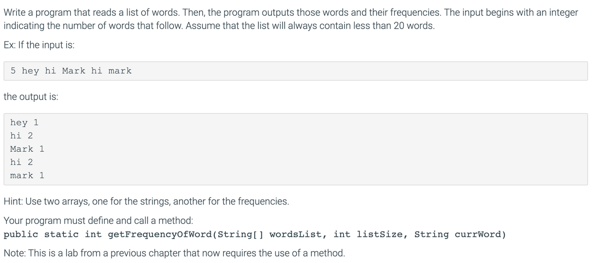 Write a program that reads a list of words. Then, the program outputs those words and their frequencies. The input begins with an integer
indicating the number of words that follow. Assume that the list will always contain less than 20 words.
Ex: If the input is:
5 hey hi Mark hi mark
the output is:
hey 1
hi 2
Mark 1
hi 2
mark 1
Hint: Use two arrays, one for the strings, another for the frequencies.
Your program must define and call a method:
public static int getFrequencyOfWord(String[] wordsList, int listSize, String currWord)
Note: This is a lab from a previous chapter that now requires the use of a method.
