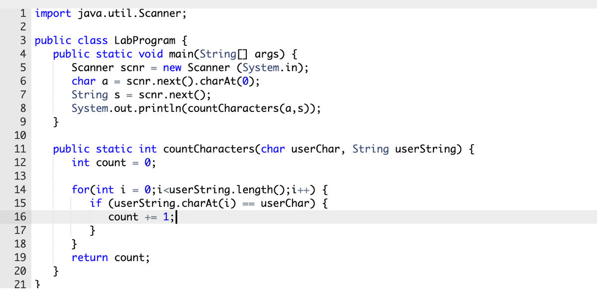 1 import java.util.Scanner;
3 public class LabProgram {
public static void main(String] args) {
Scanner scnr = new Scanner (System.in);
char a =
4
5
scnr.next().charAt(0);
scnr.next();
6.
String s =
System.out.println(countCharacters(a,s));
}
7
8
9.
10
public static int countCharacters(char userChar, String userString) {
int count
11
12
0;
13
0;i<userString.length();i++) {
userChar) {
14
for(int i
15
if (userString.charAt(i)
==
16
count +=
1;|
}
}
return count;
17
18
19
}
21 }
20
