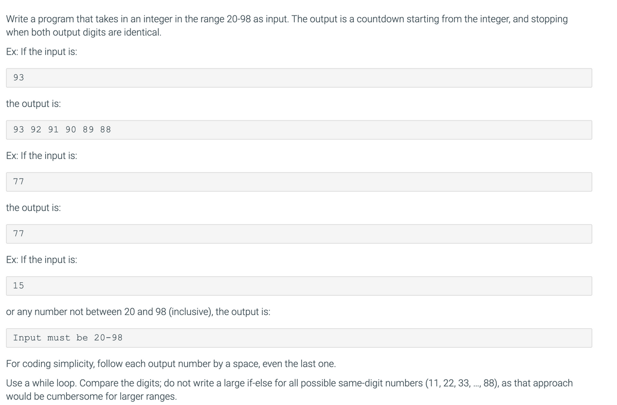 Write a program that takes in an integer in the range 20-98 as input. The output is a countdown starting from the integer, and stopping
when both output digits are identical.
Ex: If the input is:
93
the output is:
93 92 91 90 89 88
Ex: If the input is:
77
the output is:
77
Ex: If the input is:
15
or any number not between 20 and 98 (inclusive), the output is:
Input must be 20-98
For coding simplicity, follow each output number by a space, even the last one.
Use a while loop. Compare the digits; do not write a large if-else for all possible same-digit numbers (11, 22, 33, ..,88), as that approach
would be cumbersome for larger ranges.
