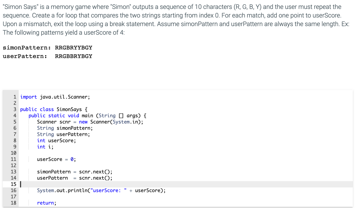 "Simon Says" is a memory game where "Simon" outputs a sequence of 10 characters (R, G, B, Y) and the user must repeat the
sequence. Create a for loop that compares the two strings starting from index 0. For each match, add one point to userScore.
Upon a mismatch, exit the loop using a break statement. Assume simonPattern and userPattern are always the same length. Ex:
The following patterns yield a userScore of 4:
simonPattern: RRGBRYYBGY
userPattern:
RRGBBRYBGY
1 import java.util.Scanner;
3 public class SimonSays {
public static void main (String [] args) {
Scanner scnr = new Scanner(System.in);
String simonPattern;
String userPattern;
int userScore;
int i;
4
7
8
9.
10
11
userScore
0;
12
13
simonPattern
scnr.next();
scnr.next();
14
userPattern
15 |
16
17
System.out.println("userScore:
+ userScore);
18
return;
