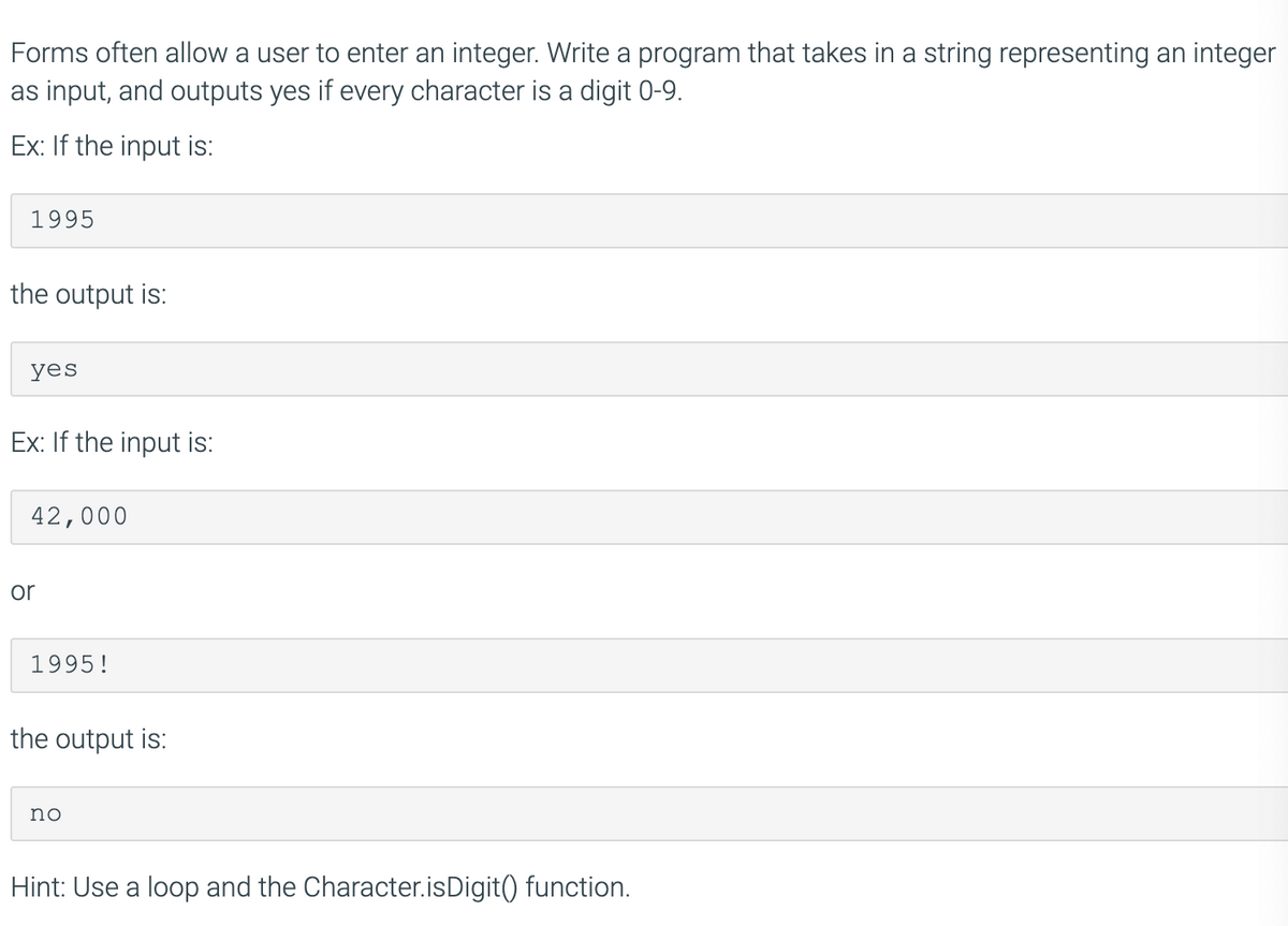 Forms often allow a user to enter an integer. Write a program that takes in a string representing an integer
as input, and outputs yes if every character is a digit 0-9.
Ex: If the input is:
1995
the output is:
yes
Ex: If the input is:
42,000
or
1995!
the output is:
no
Hint: Use a loop and the Character.isDigit() function.
