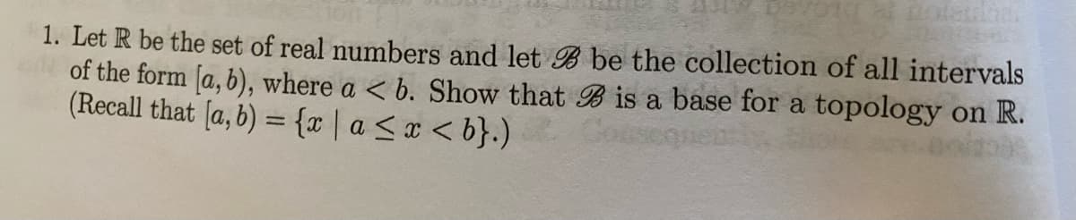 1. Let R be the set of real numbers and let B be the collection of all intervals
of the form [a, b), where a < b. Show that B is a base for a topology on R.
(Recall that [a, b) = {r|a<x < b}.)
