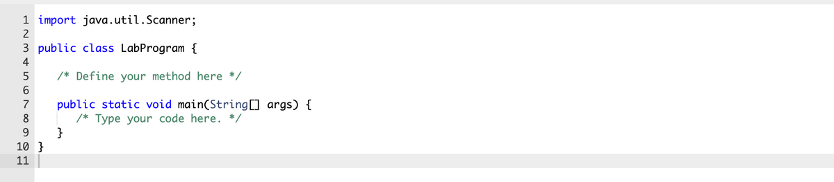 1 import java.util.Scanner;
2
3 public class LabProgram {
4
/* Define your method here */
6.
public static void main(String] args) {
/* Type your code here. */
}
7
8
9.
10 }
11
