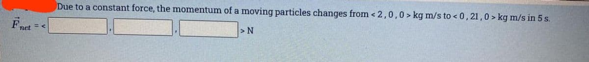 Fnet
Due to a constant force, the momentum of a moving particles changes from < 2,0,0> kg m/s to <0,21,0> kg m/s in 5 s.
> N