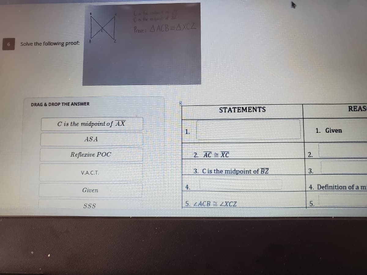 Che
Cote mdott 주
Prove : 4 ACB=AXCZ
Solve the following proof:
DRAG & DROP THE ANSWER
STATEMENTS
REAS
C is the midpoint of AX
1.
1. Given
ASA
Reflerive POC
2. AC XC
2.
V.A.C.T.
3. Cis the midpoint of BZ
3.
Given
4.
4. Definition of a mi
SSS
5. LACB LXCZ
5,
