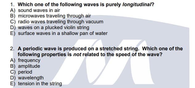 1. Which one of the following waves is purely longitudinal?
A) sound waves in air
B) microwaves traveling through air
C) radio waves traveling through vacuum
D) waves on a plucked violin string
E) surface waves in a shallow pan of water
2. A periodic wave is produced on a stretched string. Which one of the
following properties is not related to the speed of the wave?
A) frequency
B) amplitude
C) period
D) wavelength
E) tension in the string
