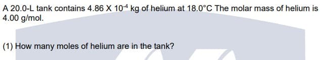 A 20.0-L tank contains 4.86 X 104 kg of helium at 18.0°C The molar mass of helium is
4.00 g/mol.
(1) How many moles of helium are in the tank?
