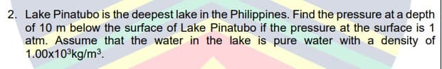 2. Lake Pinatubo is the deepest lake in the Philippines. Find the pressure at a depth
of 10 m below the surface of Lake Pinatubo if the pressure at the surface is 1
atm. Assume that the water in the lake is pure water with a density of
1.00x10°kg/m3.
