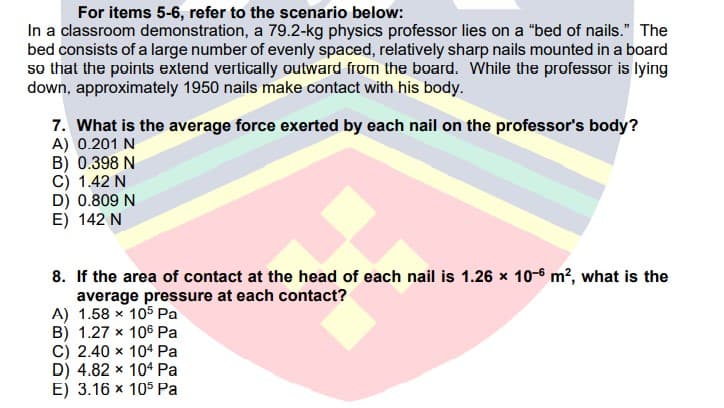 For items 5-6, refer to the scenario below:
In a classroom demonstration, a 79.2-kg physics professor lies on a "bed of nails." The
bed consists of a large number of evenly spaced, relatively sharp nails mounted in a board
so that the points extend vertically outward from the board. While the professor is lying
down, approximately 1950 nails make contact with his body.
7. What is the average force exerted by each nail on the professor's body?
A) 0.201 N
B) 0.398 N
C) 1.42 N
D) 0.809 N
E) 142 N
8. If the area of contact at the head of each nail is 1.26 x 10-6 m², what is the
average pressure at each contact?
A) 1.58 x 105 Pa
B) 1.27 x 106 Pa
C) 2.40 x 104 Pa
D) 4.82 x 104 Pa
E) 3.16 x 105 Pa
