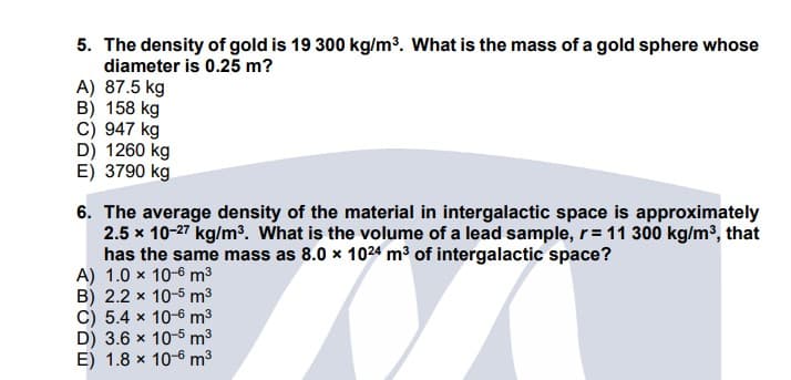 5. The density of gold is 19 300 kg/m³. What is the mass of a gold sphere whose
diameter is 0.25 m?
A) 87.5 kg
B) 158 kg
C) 947 kg
D) 1260 kg
E) 3790 kg
6. The average density of the material in intergalactic space is approximately
2.5 x 10-27 kg/m³. What is the volume of a lead sample, r= 11 300 kg/m³, that
has the same mass as 8.0 x 1024 m3 of intergalactic space?
A) 1.0 x 10-6 m3
B) 2.2 x 10-5 m3
C) 5.4 x 10-6 m3
D) 3.6 x 10-5 m3
E) 1.8 x 10-6 m3
