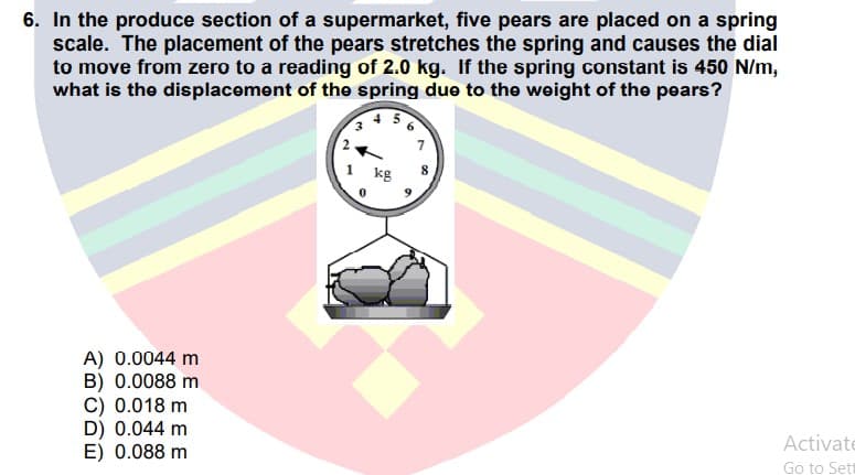 6. In the produce section of a supermarket, five pears are placed on a spring
scale. The placement of the pears stretches the spring and causes the dial
to move from zero to a reading of 2.0 kg. If the spring constant is 450 N/m,
what is the displacement of the spring due to the weight of the pears?
kg
A) 0.0044 m
B) 0.0088 m
C) 0.018 m
D) 0.044 m
E) 0.088 m
Activate
Go to Sett
2.
