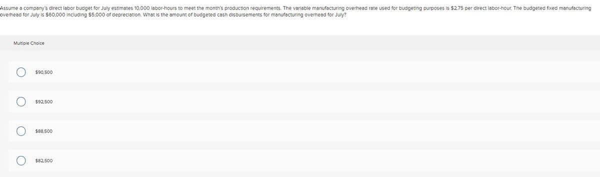 Assume a company's direct labor budget for July estimates 10,000 labor-hours to meet the month's production requirements. The variable manufacturing overhead rate used for budgeting purposes is $2.75 per direct labor-hour. The budgeted fixed manufacturing
overhead for July is $60,000 Including $5,000 of depreciation. What is the amount of budgeted cash disbursements for manufacturing overhead for July?
Multiple Choice
O
$90,500
$92,500
$88,500
$82,500