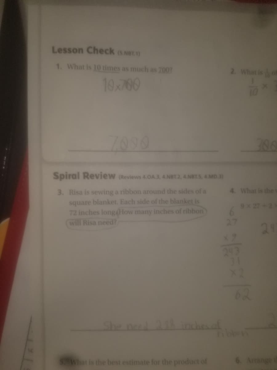 Lesson Check (S NeT.1)
1. What is 10 times as much as 700?
2. What is of
10700
7090
Spiral Review (Reviews 4.OA.3, 4.NBT.2, 4.NBT.S, 4.MD.3)
4. What is thes
3. Risa is sewing a ribbon around the sides of a
square blanket. Each side of the blanket is
72 inches long4How many inches of ribbon
will Risa need?
9X 27+2
27
21
31
62
She ne 21hinchenof
Tibbon
SWhat is the best estimate for the product of
Arrange
