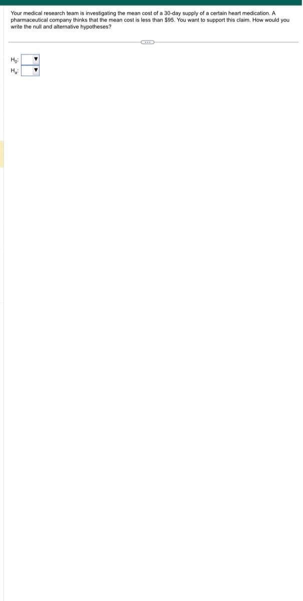 Your medical research team is investigating the mean cost of a 30-day supply of a certain heart medication. A
pharmaceutical company thinks that the mean cost is less than $95. You want to support this claim. How would you
write the null and alternative hypotheses?
Ho:
H₂: