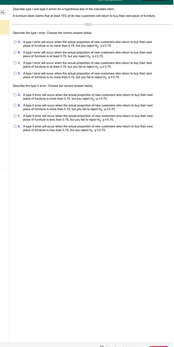 K
Describe type I and type II errors for a hypothesis test of the indicated claim.
A furniture store claims that at least 75% of its new customers will return to buy their next piece of furniture.
Describe the type I error. Choose the correct answer below.
OA. A type I error will occur when the actual proportion of new customers who return
piece furniture is no more than 0.75, but you reject Ho: ps 0.75.
OB. A type I error will occur when the actual proportion of new customers who return.
piece of furniture is at least 0.75, but you reject Ho: p20.75.
buy their next
buy their next
OC. A type I error will occur when the actual proportion of new customers who return to buy their next
piece furniture is at least 0.75, but you fail to reject Ho: p20.75.
OD. A type I error will occur when the actual proportion of new customers who return buy their next
piece of furniture is no more than 0.75, but you fail to reject Ho: p≤0.75.
Describe the type Il error. Choose the correct answer below.
OA. A type II error will occur when the actual proportion of new customers who return to buy their next
piece of furniture is more than 0.75, but you reject Ho: p≤0.75.
OB. A type Il error will occur when the actual proportion of new customers who return to buy their next
piece of furniture is more than 0.75, but you fail to reject Ho: p20.75.
OC. A type Il error will occur when the actual proportion of new customers who return to buy their next
piece furniture is less than 0.75, but you fail to reject Ho: p20.75.
OD. A type Il error will occur when the actual proportion of new customers who return to buy their next
piece of furniture is less than 0.75, but you reject Ho: ps 0.75.