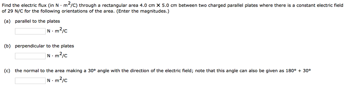 Find the electric flux (in N.m'
m²/C) through a rectangular area 4.0 cm X 5.0 cm between two charged parallel plates where there is a constant electric field
of 29 N/C for the following orientations of the area. (Enter the magnitudes.)
(a) parallel to the plates
N 1. m²/c
(b) perpendicular to the plates
N.m²/c
(c) the normal to the area making a 30° angle with the direction of the electric field; note that this angle can also be given as 180° + 30°
1. m²/c
N.