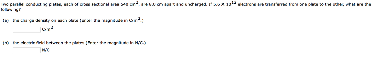 Two parallel conducting plates, each of cross sectional area 540 cm², are 8.0 cm apart and uncharged. If 5.6 X 10¹2 electrons are transferred from one plate to the other, what are the
following?
(a) the charge density on each plate (Enter the magnitude in C/m².)
C/m²
(b) the electric field between the plates (Enter the magnitude in N/C.)
N/C