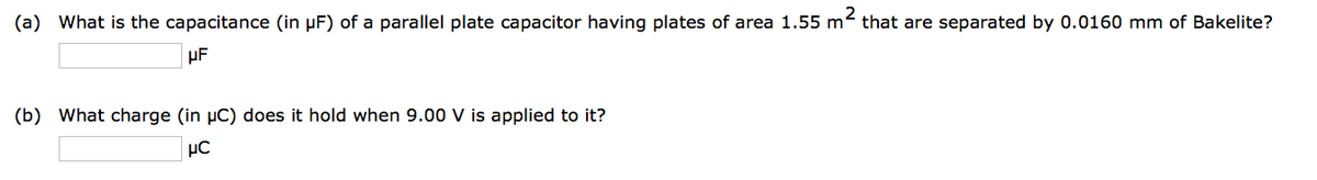 (a) What is the capacitance (in μF) of a parallel plate capacitor having plates of area 1.55 m² that are separated by 0.0160 mm of Bakelite?
μF
(b) What charge (in µC) does it hold when 9.00 V is applied to it?
μC