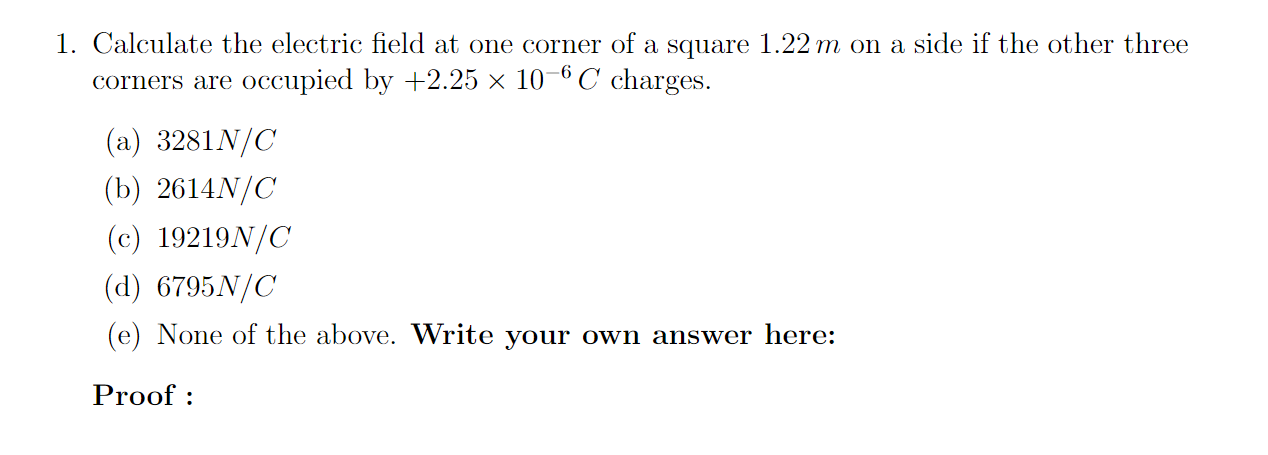 1. Calculate the electric field at one corner of a square 1.22 m on a side if the other three
corners are occupied by +2.25 × 10-6 C charges.
(a) 3281N/C
(b) 2614N/C
(c) 19219N/C
(d) 6795N/C
(e) None of the above. Write your own answer here:
Proof :
