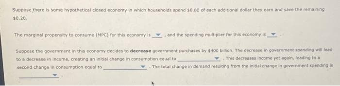 Suppose there is some hypothetical closed economy in which households spend $0.80 of each additional doilar they earn and save the remaining
$0.20.
The marginal propensity to consume (MPC) for this economy is
, and the spending multiplier for this economy is
Suppose the government in this economy decides to decrease government purchases by $400 billion. The decrease in government spending will lead
to a decrease in income, creating an initial change in consumption equal to
This decreases income yet again, leading to a
second change in consumption equal to
The total change in demand resulting from the initial change in government spending is