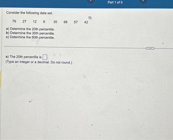 Consider the following data set.
79 27 12 8
a) Determine the 20th percentile.
b) Determine the 30th percentile.
c) Determine the 60th percentile.
35
68
a) The 20th percentile is.
(Type an integer or a decimal. Do not round.)
57
42
Part 1 of 3