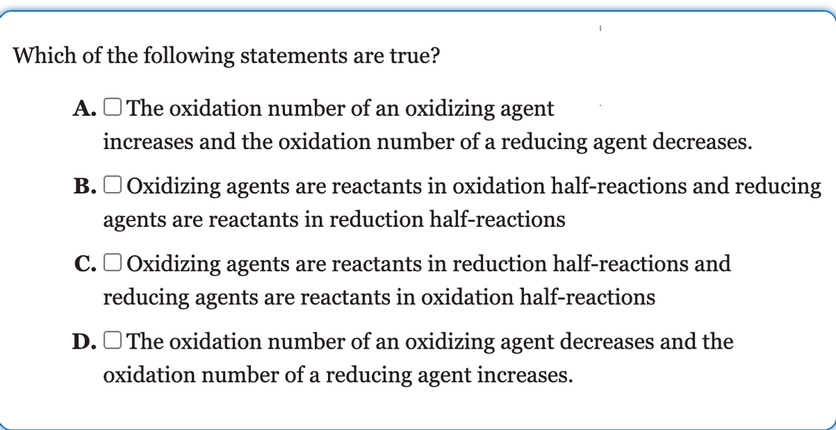 Which of the following statements are true?
A. O The oxidation number of an oxidizing agent
increases and the oxidation number of a reducing agent decreases.
B. O Oxidizing agents are reactants in oxidation half-reactions and reducing
agents are reactants in reduction half-reactions
C.O Oxidizing agents are reactants in reduction half-reactions and
reducing agents are reactants in oxidation half-reactions
D. OThe oxidation number of an oxidizing agent decreases and the
oxidation number of a reducing agent increases.
