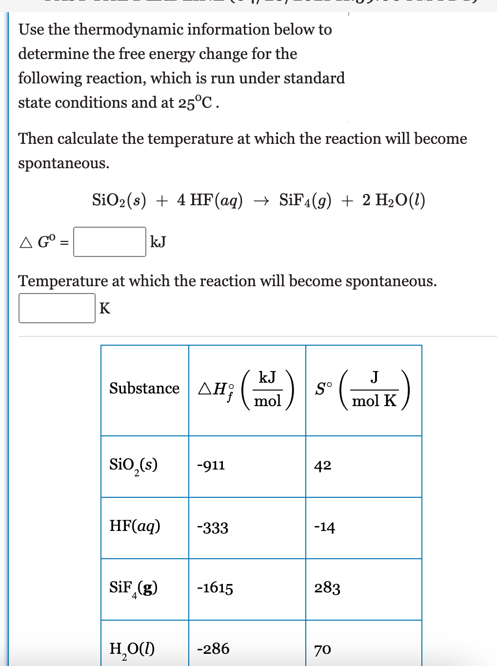 Use the thermodynamic information below to
determine the free energy change for the
following reaction, which is run under standard
state conditions and at 25°C.
Then calculate the temperature at which the reaction will become
spontaneous.
SiO2(s) + 4 HF(aq) → SIF4(g) + 2 H2O(1)
A G°=
kJ
Temperature at which the reaction will become spontaneous.
K
s (
J
kJ
Substance | AH;(-
mol
S°
mol K
Si0,(s)
-911
42
HF(aq)
-333
-14
(3)"
SiF (g)
-1615
283
H,O(1)
-286
70
