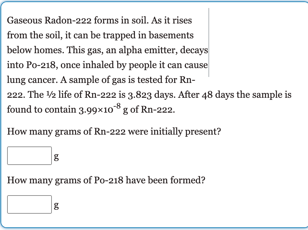 Gaseous Radon-222 forms in soil. As it rises
from the soil, it can be trapped in basements
below homes. This gas, an alpha emitter, decays
into Po-218, once inhaled by people it can cause
lung cancer. A sample of gas is tested for Rn-
222. The 2 life of Rn-222 is 3.823 days. After 48 days the sample is
-8
found to contain 3.99×10* g of Rn-222.
How many grams of Rn-222 were initially present?
How many grams of Po-218 have been formed?
