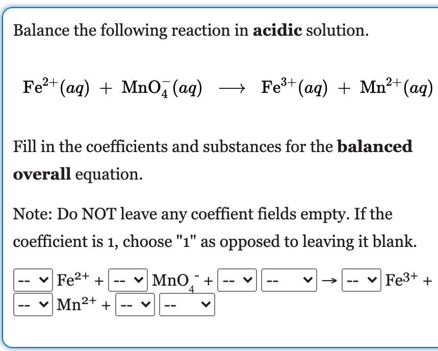 Balance the following reaction in acidic solution.
Fe?+ (ag) + MnO, (aq)
→ Fe+ (ag) + Mn²+(aq)
Fill in the coefficients and substances for the balanced
overall equation.
Note: Do NOT leave any coeffient fields empty. If the
coefficient is 1, choose "1" as opposed to leaving it blank.
Fe2+ +
MnO,¯ +
4
Fe3+ +
Mn2+ +
