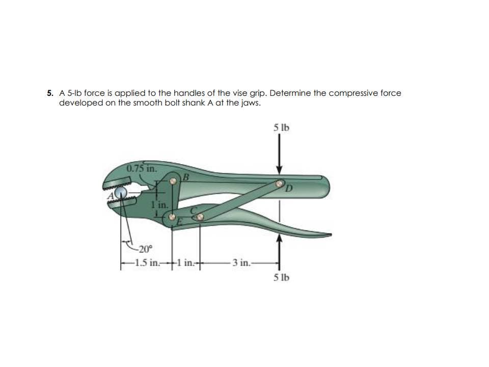 5. A 5-lb force is applied to the handles of the vise grip. Determine the compressive force
developed on the smooth bolt shank A at the jaws.
5 lb
0.75 in.
1 in.
-20°
-1.5 in.1 in.+
3 in.-
5 lb
