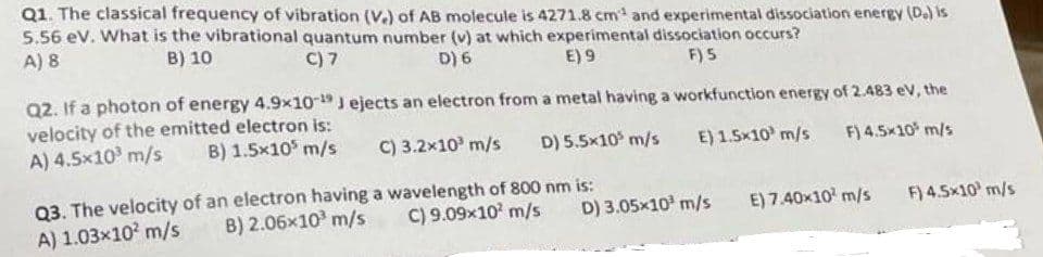 Q1. The classical frequency of vibration (V.) of AB molecule is 4271.8 cm¹ and experimental dissociation energy (D₂) is
5.56 eV. What is the vibrational quantum number (v) at which experimental dissociation occurs?
A) 8
B) 10
C) 7
D) 6
E) 9
F) 5
Q2. If a photon of energy 4.9x10-19 Jejects an electron from a metal having a workfunction energy of 2.483 eV, the
velocity of the emitted electron is:
A) 4.5x10³ m/s B) 1.5x10³ m/s
C) 3.2x10³ m/s D) 5.5x10 m/s E) 1.5x10 m/s F) 4.5×10³ m/s
Q3. The velocity of an electron having a wavelength of 800 nm is:
B) 2.06x10³ m/s
A) 1.03x10² m/s
C) 9.09×10² m/s D) 3.05x10³ m/s
E) 7.40x10¹ m/s
F) 4.5x10 m/s