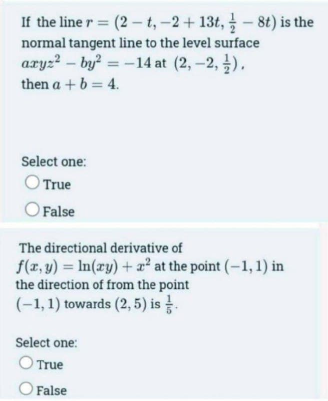 If the line r = (2-t, -2+ 13t, - 8t) is the
normal tangent line to the level surface
axyz²by² = -14 at (2, -2,).
then a + b = 4.
Select one:
O True
O False
The directional derivative of
f(x, y) = ln(xy) + x² at the point (-1, 1) in
the direction of from the point
(-1, 1) towards (2,5) is .
Select one:
O True
O False