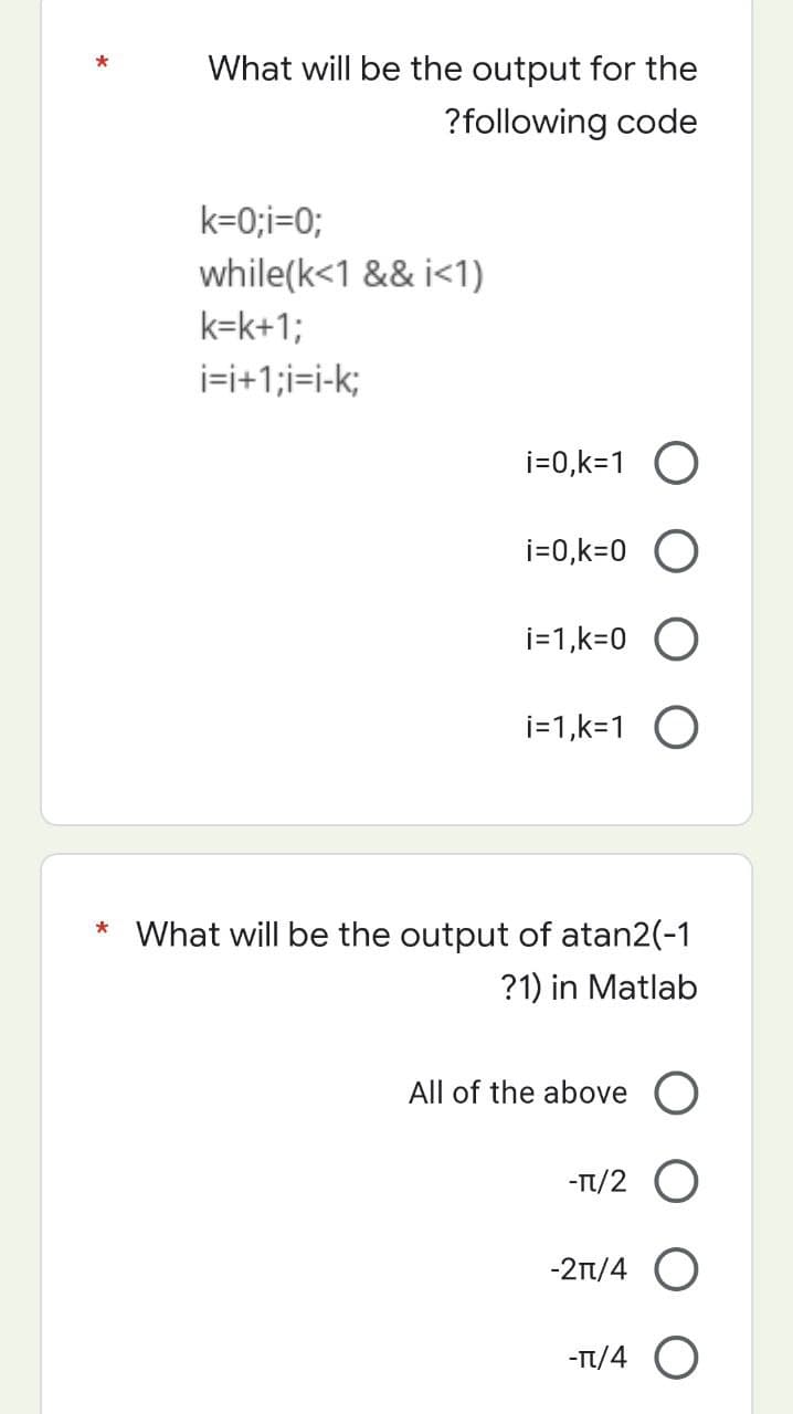 What will be the output for the
?following code
k=0;i=0;
while(k<1 && i<1)
k=k+1;
i=i+1;i=i-k;
i=0,k=1 O
i=0,k=0 O
i=1,k=0 O
i=1,k=1 O
* What will be the output of atan2(-1
?1) in Matlab
All of the above O
-π/2 O
-2π/4 O
-TT/4 O