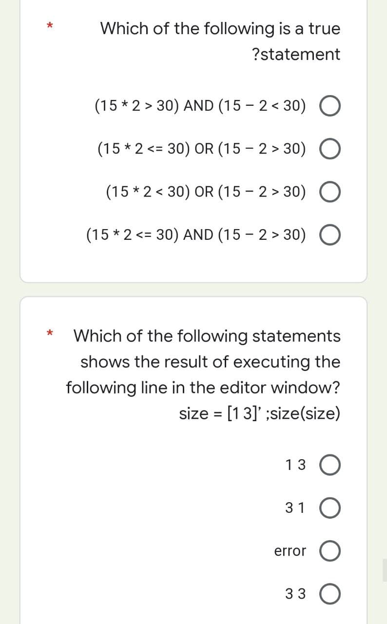 Which of the following is a true
?statement
(15 * 2 > 30) AND (15-2<30) O
(15 * 2 <= 30) OR (15-2>30) O
(15 * 2 < 30) OR (15 -2>30) O
(15 * 2 <= 30) AND (15-2>30) O
*
Which of the following statements
shows the result of executing the
following line in the editor window?
size = [13]' ;size(size)
13 O
31 O
error O
33 O
*