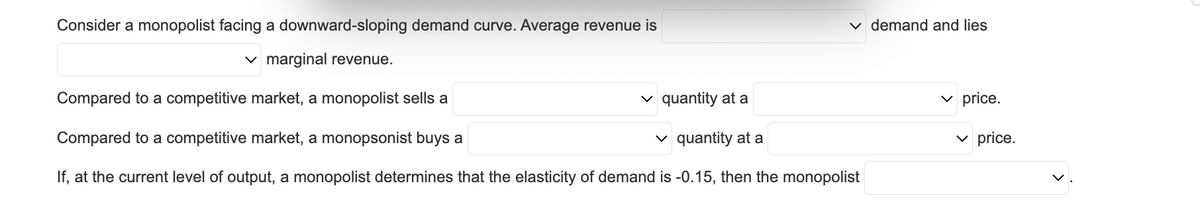 ✓ demand and lies
Consider a monopolist facing a downward-sloping demand curve. Average revenue is
✓ marginal revenue.
Compared to a competitive market, a monopolist sells a
✓ quantity at a
quantity at a
Compared to a competitive market, a monopsonist buys a
If, at the current level of output, a monopolist determines that the elasticity of demand is -0.15, then the monopolist
✓price.
✓ price.