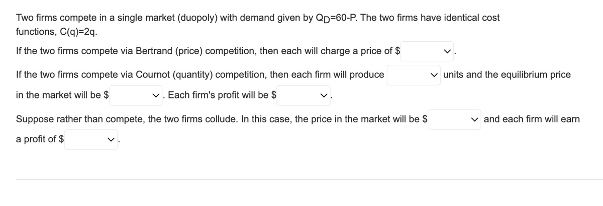 Two firms compete in a single market (duopoly) with demand given by QD=60-P. The two firms have identical cost
functions, C(q)=2q.
If the two firms compete via Bertrand (price) competition, then each will charge a price of $
If the two firms compete via Cournot (quantity) competition, then each firm will produce
in the market will be $
✓. Each firm's profit will be $
Suppose rather than compete, the two firms collude. In this case, the price in the market will be $
a profit of $
✓ units and the equilibrium price
✓ and each firm will earn