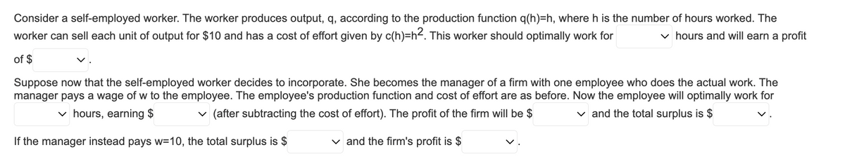 Consider a self-employed worker. The worker produces output, q, according to the production function q(h)=h, where h is the number of hours worked. The
worker can sell each unit of output for $10 and has a cost of effort given by c(h)=h². This worker should optimally work for
✓hours and will earn a profit
of $
Suppose now that the self-employed worker decides to incorporate. She becomes the manager of a firm with one employee who does the actual work. The
manager pays a wage of w to the employee. The employee's production function and cost of effort are as before. Now the employee will optimally work for
✓ and the total surplus is $
✓hours, earning $
✓ (after subtracting the cost of effort). The profit of the firm will be $
If the manager instead pays w=10, the total surplus is $
✓ and the firm's profit is $