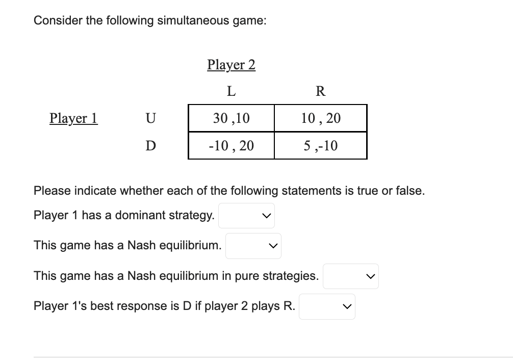 Consider the following simultaneous game:
Player 1
U
D
Player 2
L
30,10
-10, 20
R
10, 20
5,-10
Please indicate whether each of the following statements is true or false.
Player 1 has a dominant strategy.
This game has a Nash equilibrium.
This game has a Nash equilibrium in pure strategies.
Player 1's best response is D if player 2 plays R.