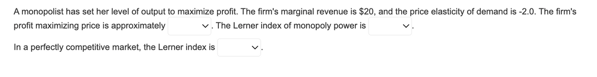 A monopolist has set her level of output to maximize profit. The firm's marginal revenue is $20, and the price elasticity of demand is -2.0. The firm's
profit maximizing price is approximately
✓. The Lerner index of monopoly power is
In a perfectly competitive market, the Lerner index is