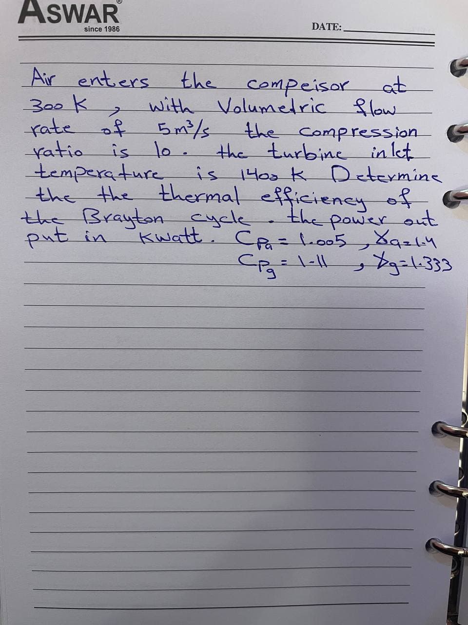 ASWAR
since 1986
DATE:
Air entiers
300k
fate of
ratio
temperature
the the thermal efficiiency of.
the Brayton cycle
put in
the
with Volumetric flow
5m²/s
10.
is 140s k Determine
compeisor
the Compression
the turbinc in let
is
the power out
Cदि 3D 1.005
Kwatt.
