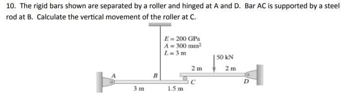 10. The rigid bars shown are separated by a roller and hinged at A and D. Bar AC is supported by a steel
rod at B. Calculate the vertical movement of the roller at C.
E = 200 GPa
A = 300 mm?
L= 3 m
|S0 kN
2 m 2 m
3 m
1.5 m
