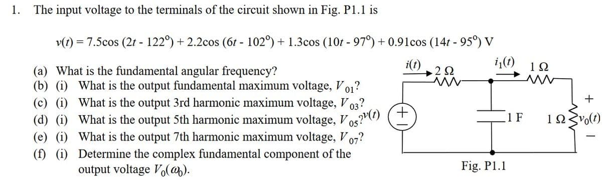 1.
The input voltage to the terminals of the circuit shown in Fig. P1.1 is
v(t) =
= 7.5cos (2t - 122°) + 2.2cos (6t - 102°) + 1.3cos (10t - 97°) +0.91cos (14t - 95°) V
i₁(t)
(a) What is the fundamental angular frequency?
(b) (i) What is the output fundamental maximum voltage, V01?
i(t)
(i)
What is the output 3rd harmonic maximum voltage, V
(i) What is the output 5th harmonic maximum voltage, Vo(t) (+
03
(e) (i)
05
What is the output 7th harmonic maximum voltage, V 07?
(f) (i) Determine the complex fundamental component of the
output voltage Vo(@).
2 Ω
www
Fig. P1.1
1Ω
ww
+
1 F 12 vo(t)