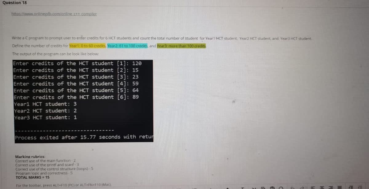 Question 18
hittpsi//wwww.onlinegdb.com/enline c+ compiler
Write a C program to prompt user to enter credits for 6 HCT students and count the total nurmber of student for Year1 HCT student Year2 HCT student, and Year3 HCT student.
Define the number of credits for Year1:0 to 60 credits, Year2i51 to 100 credits, and Year3: mare than 100 creds
The output of the program.can be look like below:
Enter credits of the HCT student [1]: 120
Enter credits of the HCT student [2]: 15
Enter credits of the HCT student [3]: 23
Enter credits of the HCT student [4]: 59
Enter credits of the HCT student [5]: 64
Enter credits of the HCT student [6]: 89
Yearl HCT student: 3
Year2 HCT student: 2
Year3 HCT student: 1
Process exited after 15.77 seconds with retur
Marking rubrics:
Correct use af the main function-2
Correct use of the printf and scanf-3
Correct use of the control structure (loops)-5
Program logic and correctness-5
TOTAL MARKS = 15
For the toolbar, press ALT+F10 (PC) or ALT+FN+F10 IMac)
