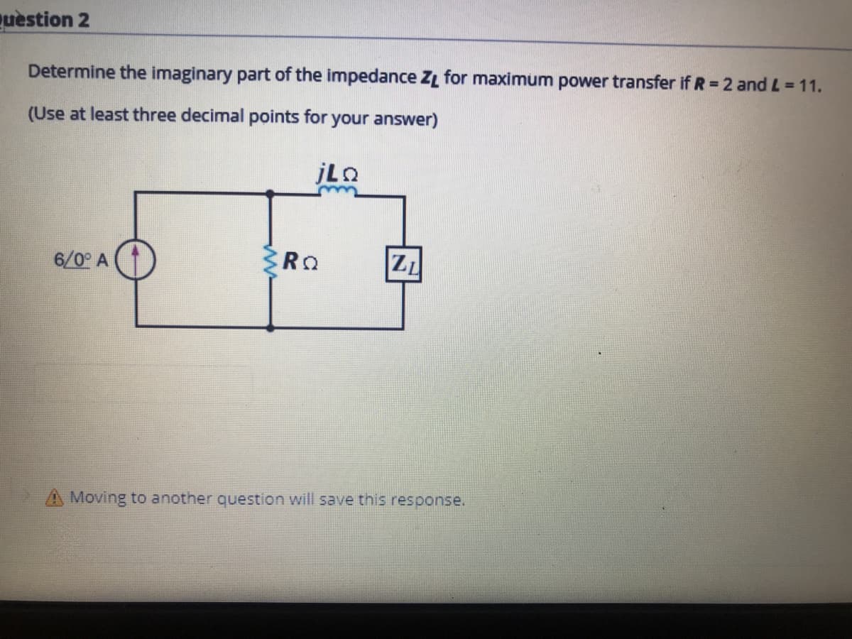 quèstion 2
Determine the imaginary part of the impedance ZL for maximum power transfer if R = 2 and L = 11.
(Use at least three decimal points for your answer)
6/0° A
ZL
Moving to another question will save this response.
