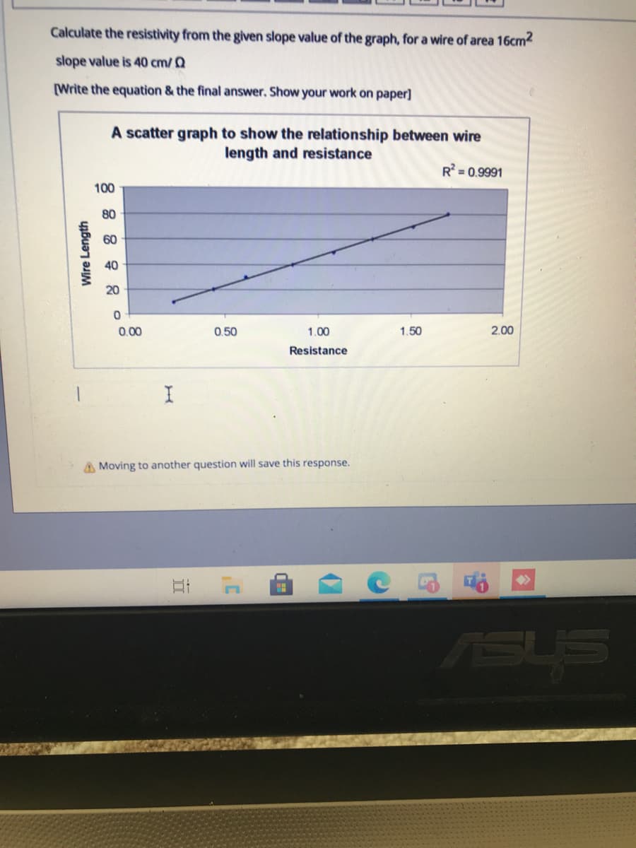 Calculate the resistivity from the given slope value of the graph, for a wire of area 16cm2
slope value is 40 cm/ Q
[Write the equation & the final answer. Show your work on paper]
A scatter graph to show the relationship between wire
length and resistance
R = 0.9991
100
80
60
40
20
0.00
0.50
1.00
1.50
2.00
Resistance
A Moving to another question will save this response.
ASLS
Wire Length
