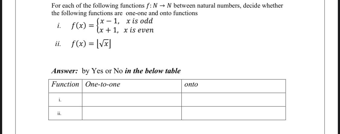 For each of the following functions f: N → N between natural numbers, decide whether
the following functions are one-one and onto functions
(х — 1, хis odd
(x+ 1, х is even
i.
f(x) =
ii. f(x) = [Vx]
Answer: by Yes or No in the below table
Function One-to-one
onto
i.
ii.
