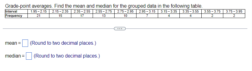 Grade-point averages. Find the mean and median for the grouped data in the following table.
1.95-2.15 2.15-2.35 2.35-2.55 2.55-2.75 2.75 -2.95 2.95-3.15
21
15
10
7
17
13
Interval
Frequency
mean =
median =
(Round to two decimal places.)
(Round to two decimal places.)
3.15-3.35 3.35-3.55
4
4
3.55 -3.75
2
3.75 -3.95
2