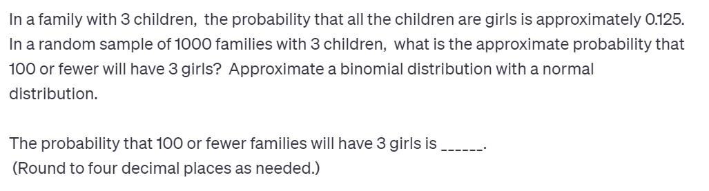 In a family with 3 children, the probability that all the children are girls is approximately 0.125.
In a random sample of 1000 families with 3 children, what is the approximate probability that
100 or fewer will have 3 girls? Approximate a binomial distribution with a normal
distribution.
The probability that 100 or fewer families will have 3 girls is
(Round to four decimal places as needed.)